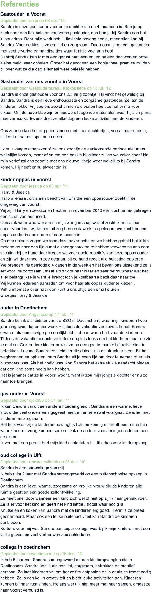 Referenties Gastouder in Voorst Geplaatst door anita op 03 apr. '13 Sandra is onze gastouder voor onze dochter die nu 4 maanden is. Ben je op zoek naar een flexibele en zorgzame gastouder, dan ben je bij Sandra aan het juiste adres. Door mijn werk heb ik flexibele opvang nodig, maar alles kan bij Sandra. Voor de kids is ze erg lief en zorgzaam. Daarnaast is het een gastouder met veel ervaring en handige tips waar ik altijd veel aan heb! Dankzij Sandra kan ik met een gerust hart werken, en na een dag werken onze kleine meid weer ophalen. Onder het genot van een kopje thee, praat ze mij dan bij over wat ze die dag allemaal weer beleefd hebben.  Gastouder van ons zoontje in Voorst Geplaatst door Gastouderbureau Krokodilletje op 15 jul. '12  Sandra is onze gastouder voor ons 2,5 jarig zoontje. Hij vindt het geweldig bij Sandra. Sandra is een lieve enthousiaste en zorgzame gastouder. Ze laat de kinderen lekker vrij spelen, zowel binnen als buiten heeft ze het prima voor elkaar. Om de haverklap zijn er nieuwe uitdagende materialen waar hij zich prima mee vermaakt. Tevens doet ze elke dag een leuke activiteit met de kinderen.  Ons zoontje kan het erg goed vinden met haar dochtertjes, vooral haar oudste, hij leert er samen spelen en delen!  I.v.m. zwangerschapsverlof zal ons zoontje de aankomende periode niet meer wekelijks komen, maar af en toe een bakkie bij elkaar zullen we zeker doen! Na mijn verlof zal ons zoontje met ons nieuwe kindje weer wekelijks bij Sandra komen. Hij heeft er nu alweer zin in!   kinder oppas in voorst Geplaatst door jessica op 03 apr. '11 Harry & Jessica Hallo allemaal, dit is een bericht van ons die een oppasouder zoekt in de omgeving van voorst . Wij zijn Harry en Jessica en hebben in november 2010 een dochter Iris gekregen een schat van een meid. Omdat ik weer wou werken na mij zwangerschapsverlof zocht ik een oppas ouder voor Iris , wij komen uit zutphen en ik werk in apeldoorn we zochten een oppas ouder in apeldoorn of daar tussen in . Op marktplaats zagen we toen deze advertentie en we hebben gebeld het klikte meteen en naar een tijdje met elkaar gesproken te hebben verwees ze ons naar stichting bij de hand daar kregen we zeer goeie reactie's van deze oppas ouder en zijn wij daar mee in zee gegaan, bij de hand regelt alle belasting papieren . We brengen Iris gemiddeld 4 dagen in de week en het bevalt ons uitstekend ze is lief voor Iris zorgzaam , staat altijd voor haar klaar en zeer betrouwbaar wat het aller belangrijkse is want je brengt toch je kostbaarse bezit daar naar toe. Wij kunnen iedereen aanraden om voor haar als oppas ouder te kiezen . Wilt u infomatie over haar dan kunt u ons altijd een email sturen . Groetjes Harry & Jessica  ouder in Doetinchem Geplaatst door Angelique op 17 feb. '11 Sandra ken ik als leidster van de BSO in Doetinchem, waar mijn kinderen twee jaar lang twee dagen per week + tijdens de vakantie verbleven. Ik heb Sandra ervaren als een stevige persoonlijkheid met een warm hart voor de kinderen. Tijdens de vakantie bedacht ze iedere dag iets leuks om het kinderen naar de zin te maken. Ook oudere kinderen wist ze op een goede manier bij activiteiten te betrekken. Ik vond Sandra een leidster die duidelijk is en structuur biedt. Bij het wegbrengen en ophalen, nam Sandra altijd even tijd om door te nemen of er iets bijzonders was. Als het nodig was, kon Sandra het extra stukje aandacht bieden, dat een kind soms nodig kan hebben. Het is jammer dat ze in Voorst woont, want ik zou mijn jongste dochter er nu zo naar toe brengen.  gastouder in Voorst Geplaatst door djoke58 op 07 jan. '11 Ik ken Sandra vanuit een andere hoedanigheid . Sandra is een warme, lieve vrouw die veel ondernemingsgeest heeft en er helemaal voor gaat. Ze is lief met kinderen en zorgzaam. Het huis waar zij de kinderen opvangt is licht en zonnig en heeft een ruime tuin waar kinderen veilig kunnen spelen. Ook de andere voorzieningen voldoen aan de eisen. Ik zou met een gerust hart mijn kind achterlaten bij dit adres voor kinderopvang.  oud college in Ulft Geplaatst door renske_wilbrink op 28 dec. '10 Sandra is een oud-collega van mij. Ik heb ruim 2 jaar met Sandra samengewerkt op een buitenschoolse opvang in Doetinchem. Sandra is een lieve, warme, zorgzame en vrolijke vrouw die de kinderen alle ruimte geeft tot een goede zelfontwikkeling. Ze heeft snel door wanneer een kind zich wel of niet op zijn / haar gemak voelt. Ze is er voor het kind en geeft het kind liefde / troost waar nodig is. Knutselen en koken kan Sandra met de kinderen erg goed. Hierin is ze breed gerienteerd. Maar ook een leuke buitenactiviteit kan Sandra de kinderen aanbieden. Kortom: voor mij was Sandra een super collega waarbij ik mijn kinderen met een veilig gevoel en veel vertrouwen zou achterlaten.  collega in doetinchem Geplaatst door sweetiesanne op 16 dec. '10 Ik heb 5 jaar met Sandra samengewerkt op een kinderopvanglocatie in Doetinchem. Sandra ken ik als een lief, zorgzaam, betrokken en creatief persoon. Ze laat kinderen vrij om henzelf te ontpooien en is er als ze troost nodig hebben. Ze is een kei in creativiteit en biedt leuke activiteiten aan. Kinderen kunnen bij haar rust vinden. Helaas werk ik niet meer met haar samen, omdat ze naar Voorst verhuisd is.
